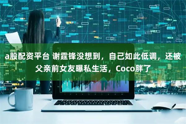 a股配资平台 谢霆锋没想到，自己如此低调，还被父亲前女友曝私生活，Coco胖了