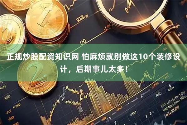 正规炒股配资知识网 怕麻烦就别做这10个装修设计，后期事儿太多！