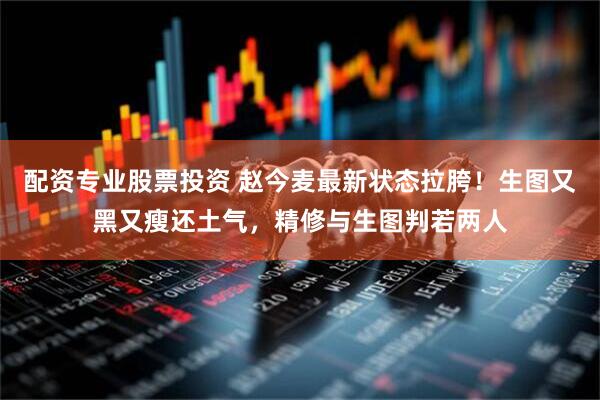 配资专业股票投资 赵今麦最新状态拉胯！生图又黑又瘦还土气，精修与生图判若两人