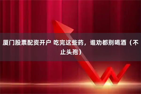 厦门股票配资开户 吃完这些药，谁劝都别喝酒（不止头孢）