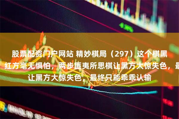 股票配资门户网站 精妙棋局（297）这个棋黑方虽有一个大车，红方毫无惧怕，两步匪夷所思棋让黑方大惊失色，最终只能乖乖认输