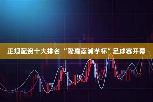 正规配资十大排名 “隆赢荔浦芋杯”足球赛开幕