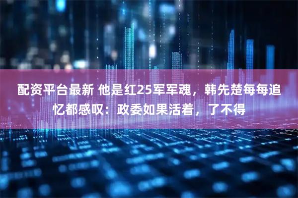 配资平台最新 他是红25军军魂，韩先楚每每追忆都感叹：政委如果活着，了不得