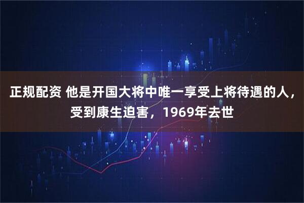 正规配资 他是开国大将中唯一享受上将待遇的人，受到康生迫害，1969年去世