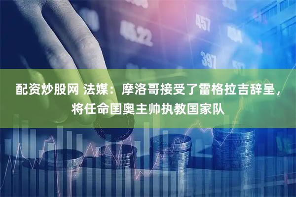 配资炒股网 法媒：摩洛哥接受了雷格拉吉辞呈，将任命国奥主帅执教国家队