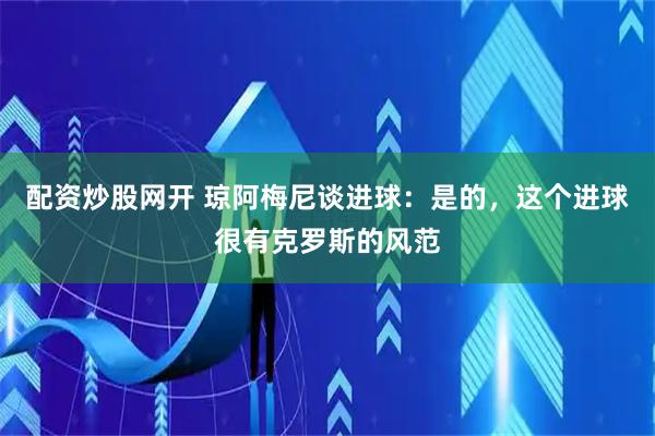 配资炒股网开 琼阿梅尼谈进球：是的，这个进球很有克罗斯的风范