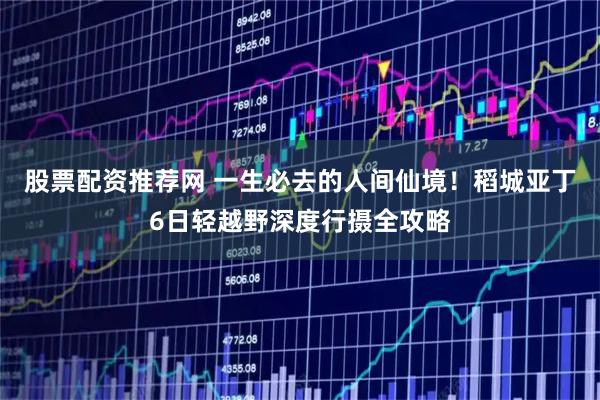 股票配资推荐网 一生必去的人间仙境！稻城亚丁6日轻越野深度行摄全攻略