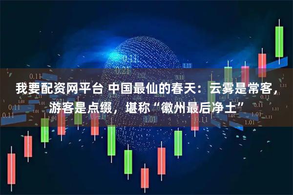 我要配资网平台 中国最仙的春天：云雾是常客，游客是点缀，堪称“徽州最后净土”