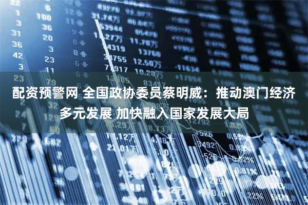 配资预警网 全国政协委员蔡明威：推动澳门经济多元发展 加快融入国家发展大局