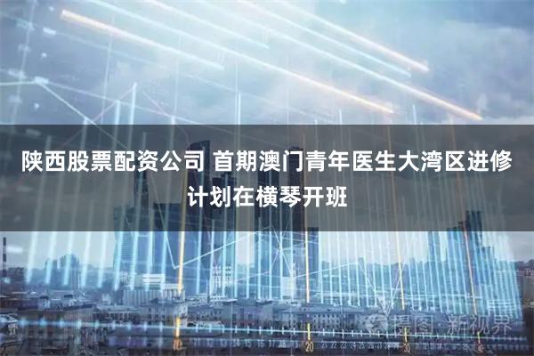 陕西股票配资公司 首期澳门青年医生大湾区进修计划在横琴开班
