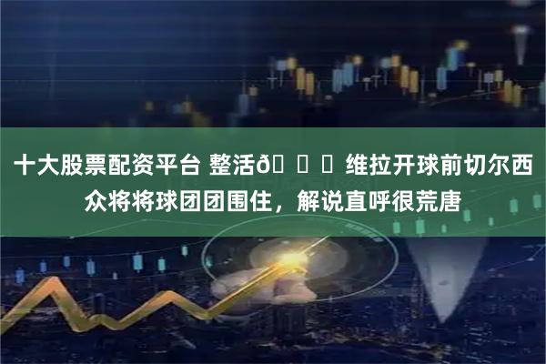 十大股票配资平台 整活😂维拉开球前切尔西众将将球团团围住，解说直呼很荒唐
