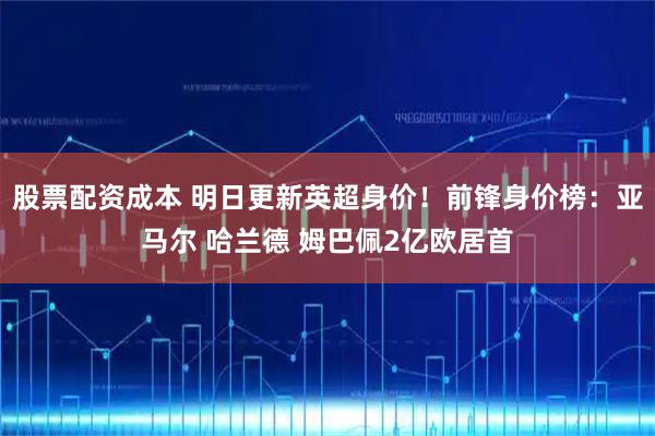股票配资成本 明日更新英超身价！前锋身价榜：亚马尔 哈兰德 姆巴佩2亿欧居首