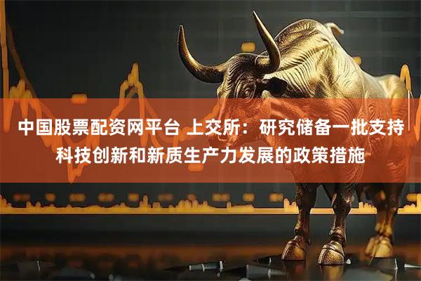 中国股票配资网平台 上交所：研究储备一批支持科技创新和新质生产力发展的政策措施