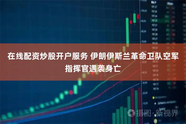 在线配资炒股开户服务 伊朗伊斯兰革命卫队空军指挥官遇袭身亡