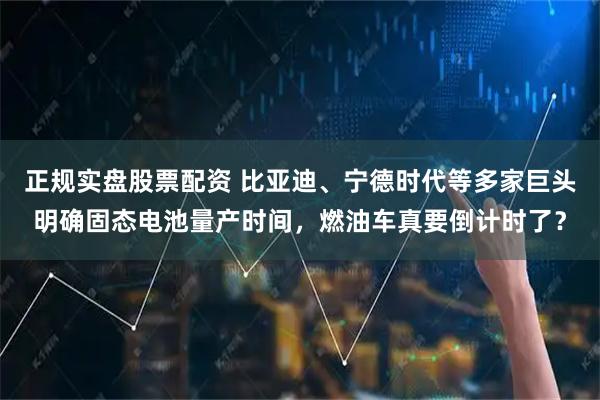 正规实盘股票配资 比亚迪、宁德时代等多家巨头明确固态电池量产时间，燃油车真要倒计时了？