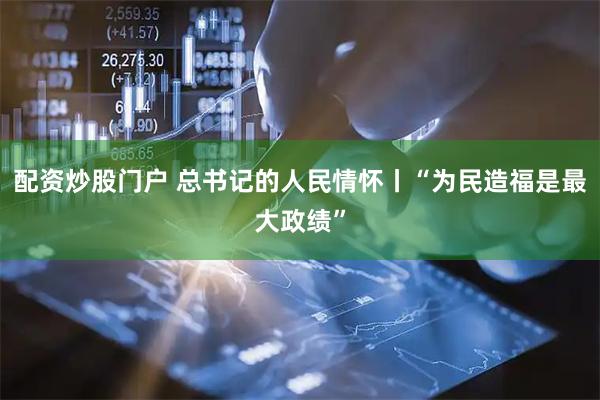 配资炒股门户 总书记的人民情怀丨“为民造福是最大政绩”