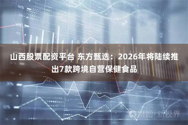山西股票配资平台 东方甄选：2026年将陆续推出7款跨境自营保健食品