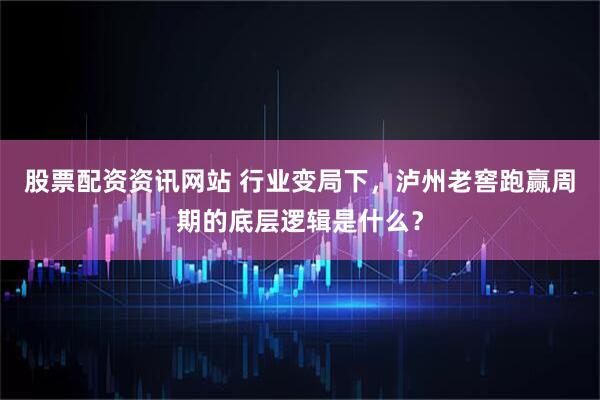 股票配资资讯网站 行业变局下，泸州老窖跑赢周期的底层逻辑是什么？