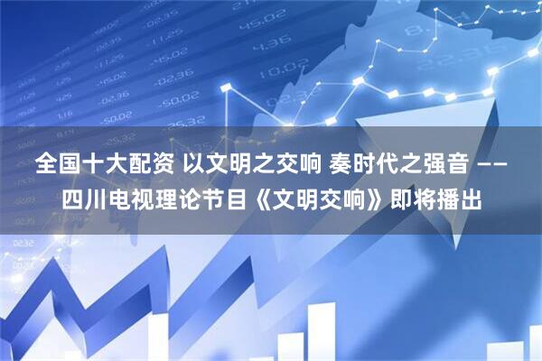 全国十大配资 以文明之交响 奏时代之强音 ——四川电视理论节目《文明交响》即将播出