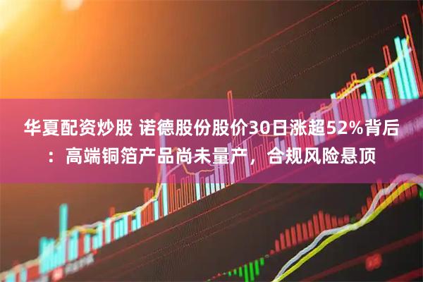华夏配资炒股 诺德股份股价30日涨超52%背后：高端铜箔产品尚未量产，合规风险悬顶