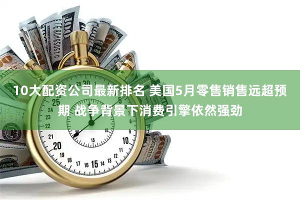 10大配资公司最新排名 美国5月零售销售远超预期 战争背景下消费引擎依然强劲