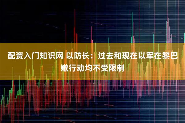 配资入门知识网 以防长：过去和现在以军在黎巴嫩行动均不受限制