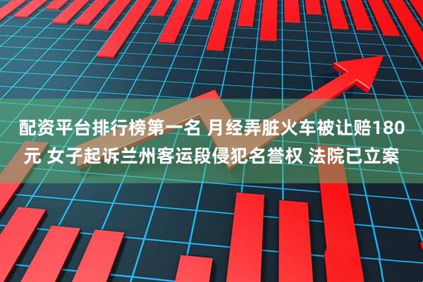 配资平台排行榜第一名 月经弄脏火车被让赔180元 女子起诉兰州客运段侵犯名誉权 法院已立案