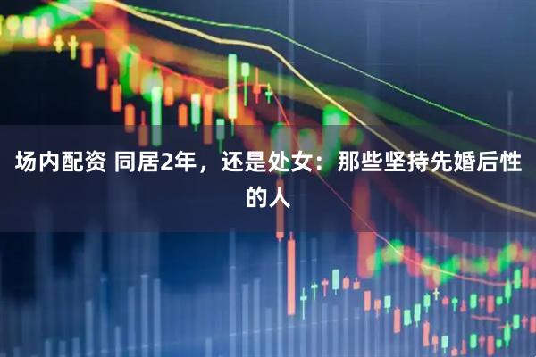 场内配资 同居2年,还是处女:那些坚持先婚后性的人