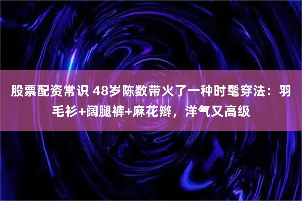 股票配资常识 48岁陈数带火了一种时髦穿法:羽毛衫+阔腿裤+麻花辫,洋气又高级