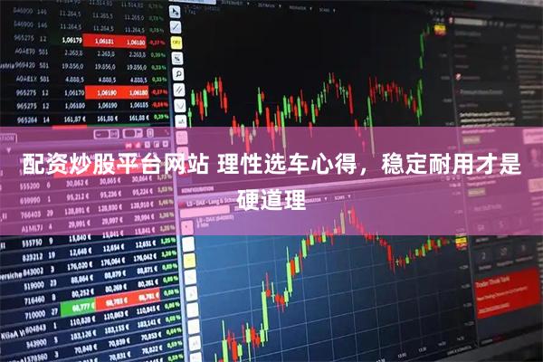 配资炒股平台网站 理性选车心得，稳定耐用才是硬道理