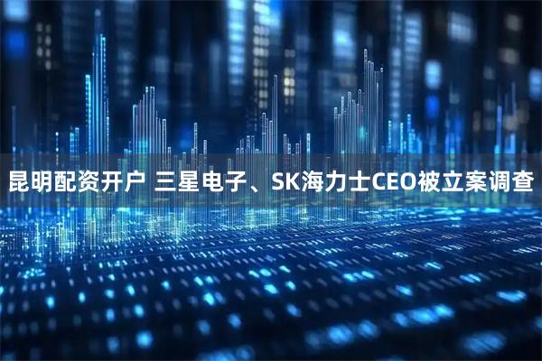 昆明配资开户 三星电子、SK海力士CEO被立案调查