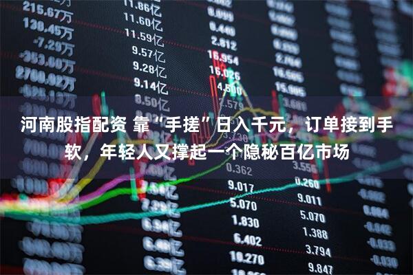 河南股指配资 靠“手搓”日入千元，订单接到手软，年轻人又撑起一个隐秘百亿市场